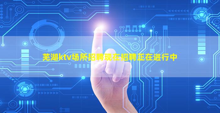 芜湖ktv场所招聘现在招聘正在进行中